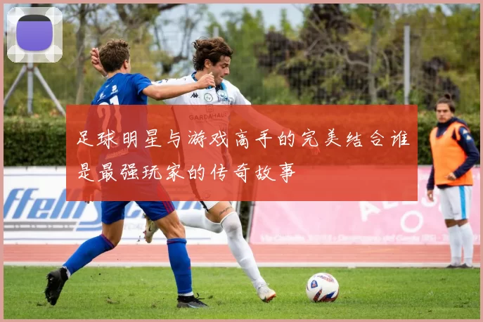 足球明星与游戏高手的完美结合谁是最强玩家的传奇故事