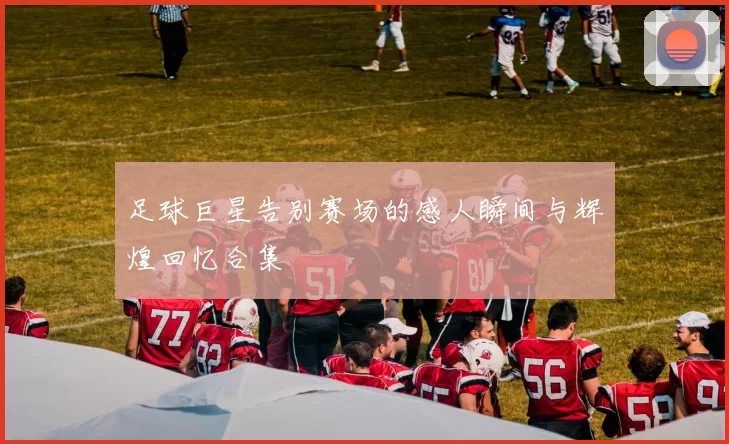 足球巨星告别赛场的感人瞬间与辉煌回忆合集