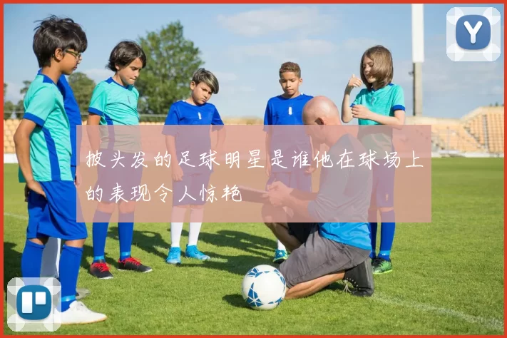 披头发的足球明星是谁他在球场上的表现令人惊艳