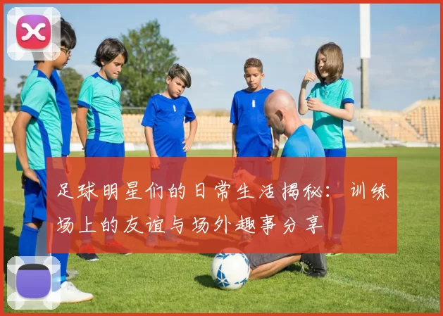 足球明星们的日常生活揭秘：训练场上的友谊与场外趣事分享