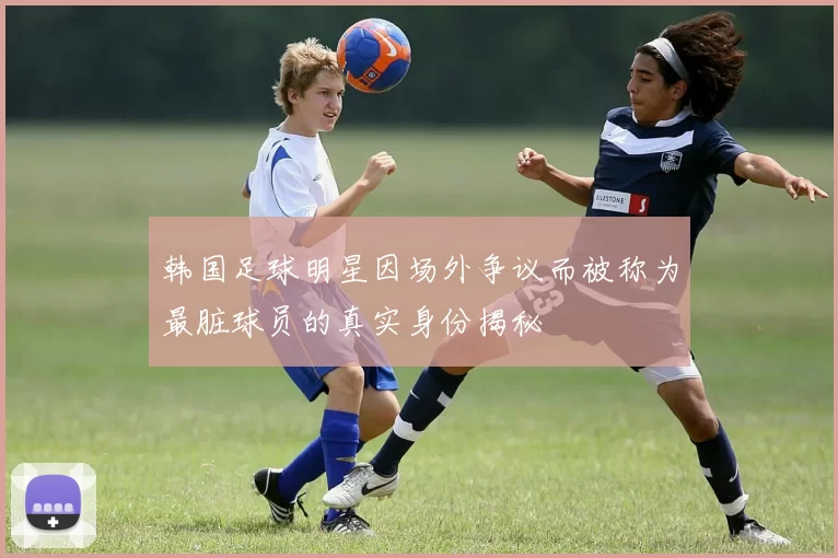 韩国足球明星因场外争议而被称为最脏球员的真实身份揭秘