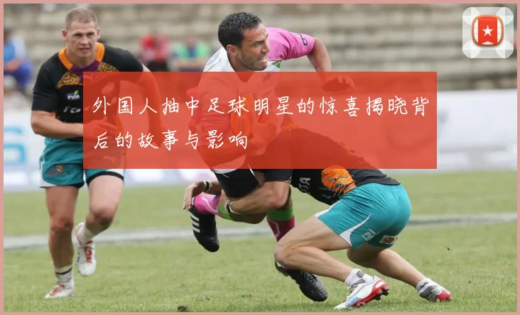 外国人抽中足球明星的惊喜揭晓背后的故事与影响