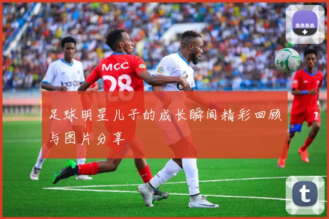 足球明星儿子的成长瞬间精彩回顾与图片分享