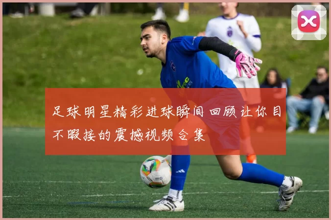 足球明星精彩进球瞬间回顾让你目不暇接的震撼视频合集