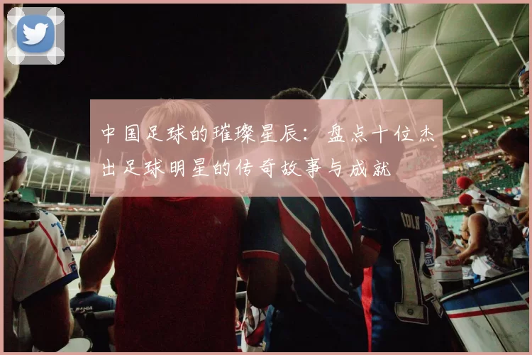 中国足球的璀璨星辰：盘点十位杰出足球明星的传奇故事与成就