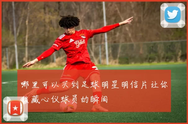 哪里可以买到足球明星明信片让你收藏心仪球员的瞬间