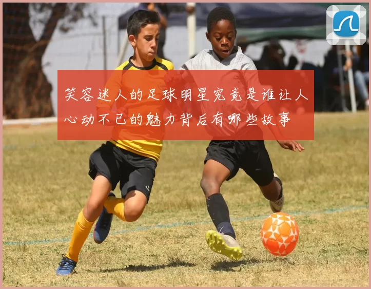 笑容迷人的足球明星究竟是谁让人心动不已的魅力背后有哪些故事