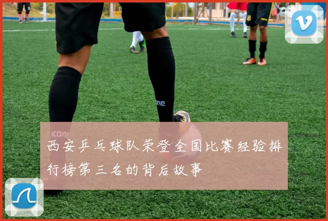 西安乒乓球队荣登全国比赛经验排行榜第三名的背后故事