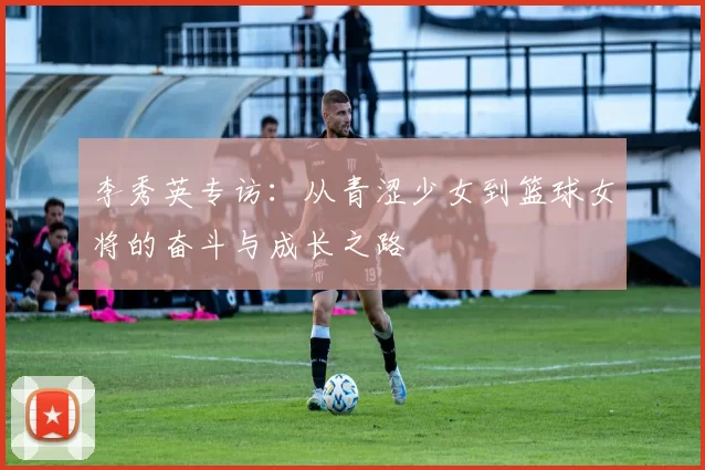 李秀英专访：从青涩少女到篮球女将的奋斗与成长之路