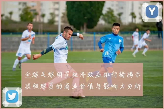 全球足球明星经济效益排行榜揭示顶级球员的商业价值与影响力分析