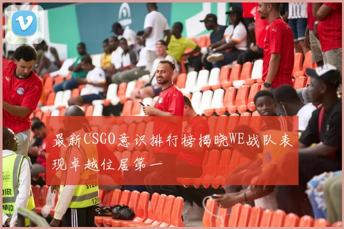 最新CSGO意识排行榜揭晓WE战队表现卓越位居第一