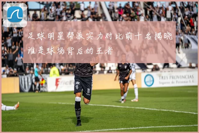 足球明星帮派实力对比前十名揭晓谁是球场背后的王者