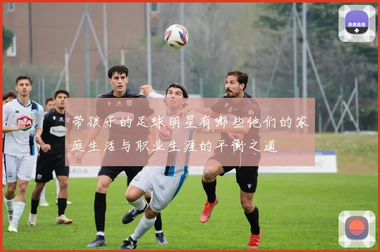 带孩子的足球明星有哪些他们的家庭生活与职业生涯的平衡之道