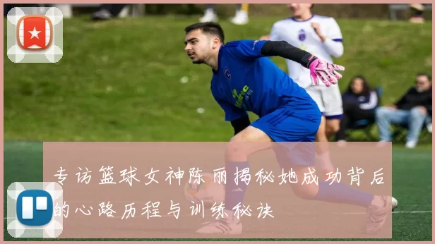 专访篮球女神陈丽揭秘她成功背后的心路历程与训练秘诀
