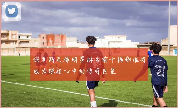 俄罗斯足球明星排名前十揭晓谁将成为球迷心中的传奇巨星