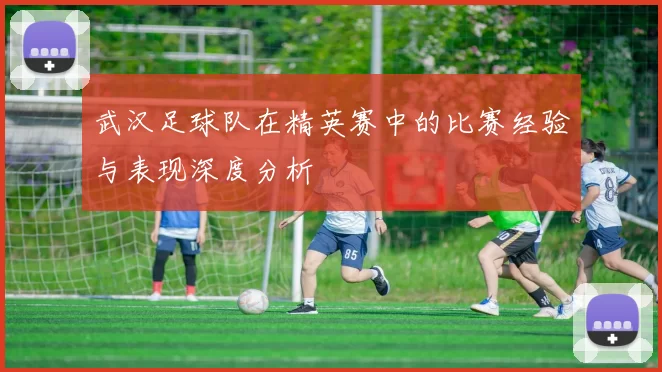 武汉足球队在精英赛中的比赛经验与表现深度分析