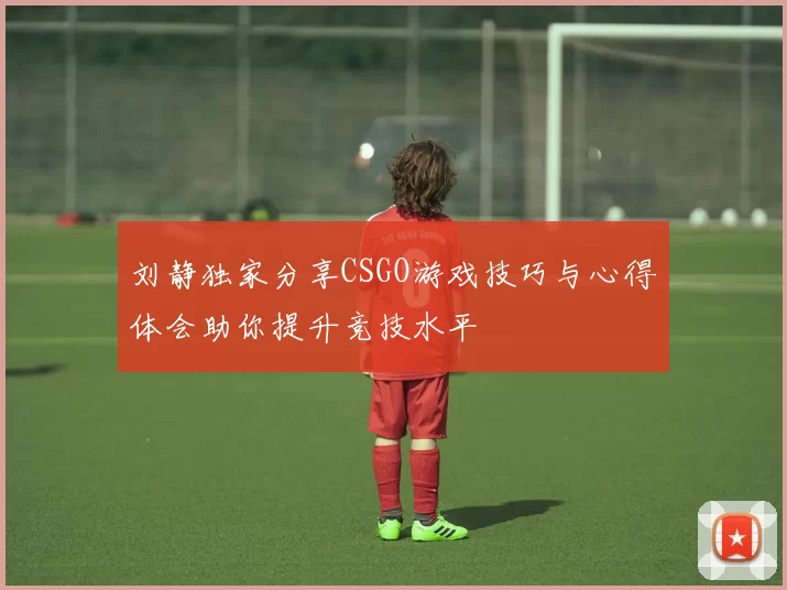 刘静独家分享CSGO游戏技巧与心得体会助你提升竞技水平