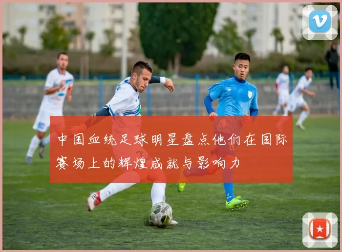 中国血统足球明星盘点他们在国际赛场上的辉煌成就与影响力