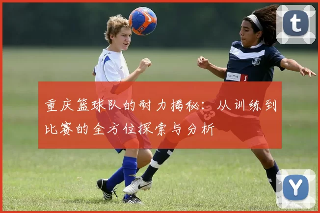 重庆篮球队的耐力揭秘：从训练到比赛的全方位探索与分析
