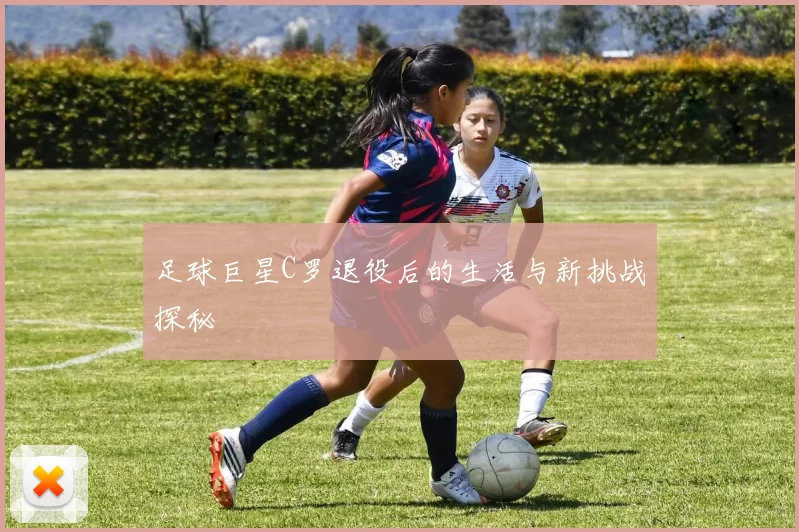 足球巨星C罗退役后的生活与新挑战探秘