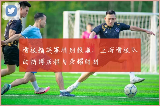 滑板精英赛特别报道：上海滑板队的拼搏历程与荣耀时刻