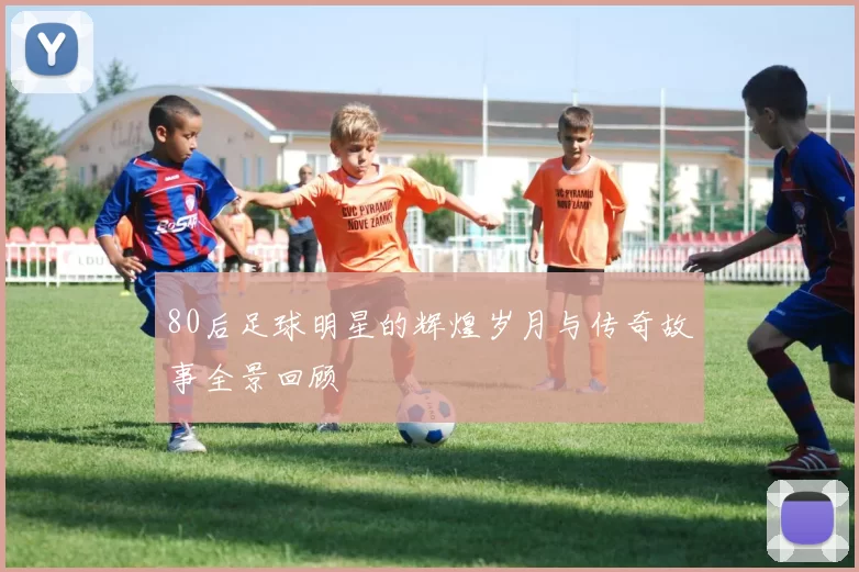 80后足球明星的辉煌岁月与传奇故事全景回顾
