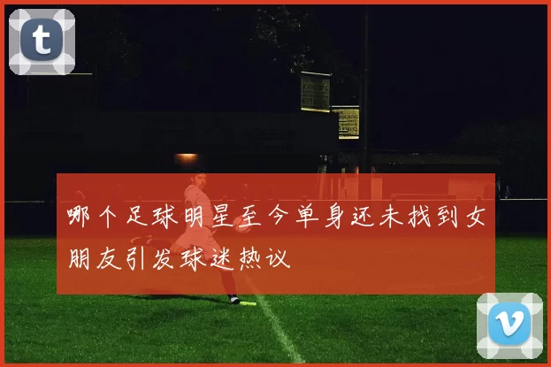 哪个足球明星至今单身还未找到女朋友引发球迷热议