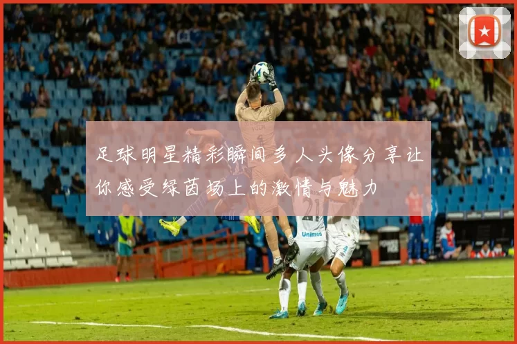 足球明星精彩瞬间多人头像分享让你感受绿茵场上的激情与魅力