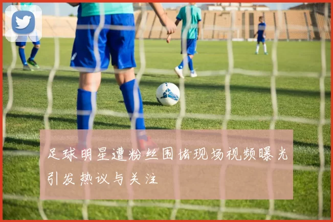 足球明星遭粉丝围堵现场视频曝光引发热议与关注