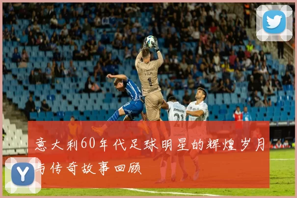 意大利60年代足球明星的辉煌岁月与传奇故事回顾