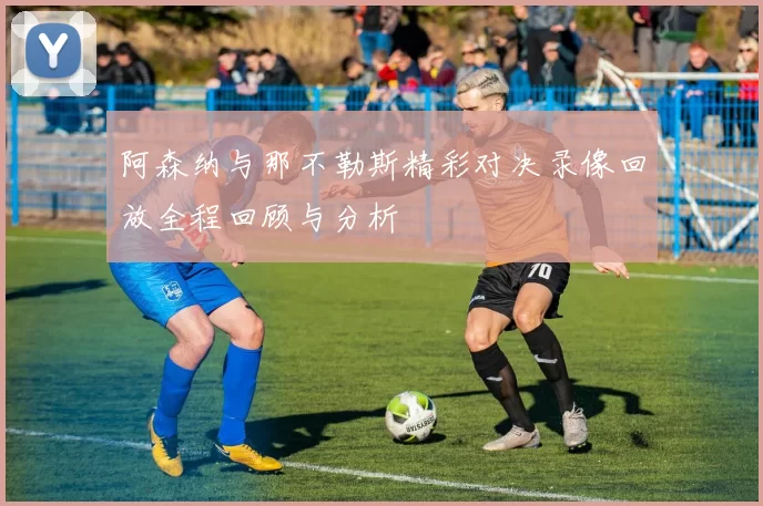 阿森纳与那不勒斯精彩对决录像回放全程回顾与分析