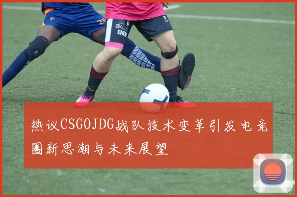 热议CSGOJDG战队技术变革引发电竞圈新思潮与未来展望