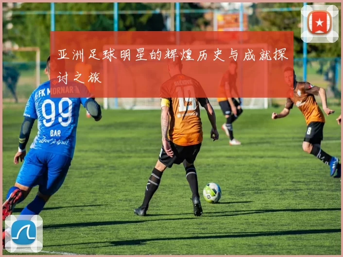 亚洲足球明星的辉煌历史与成就探讨之旅