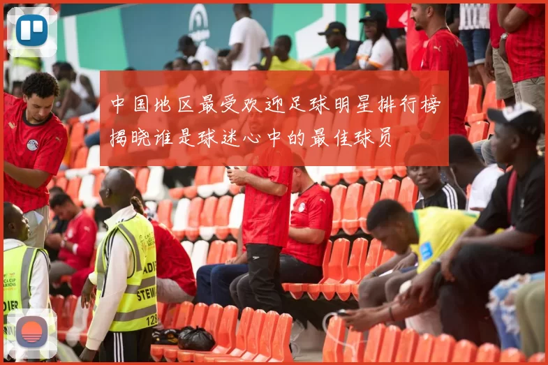 中国地区最受欢迎足球明星排行榜揭晓谁是球迷心中的最佳球员