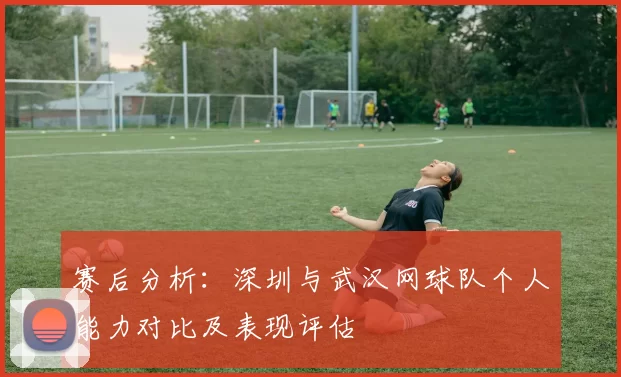赛后分析：深圳与武汉网球队个人能力对比及表现评估