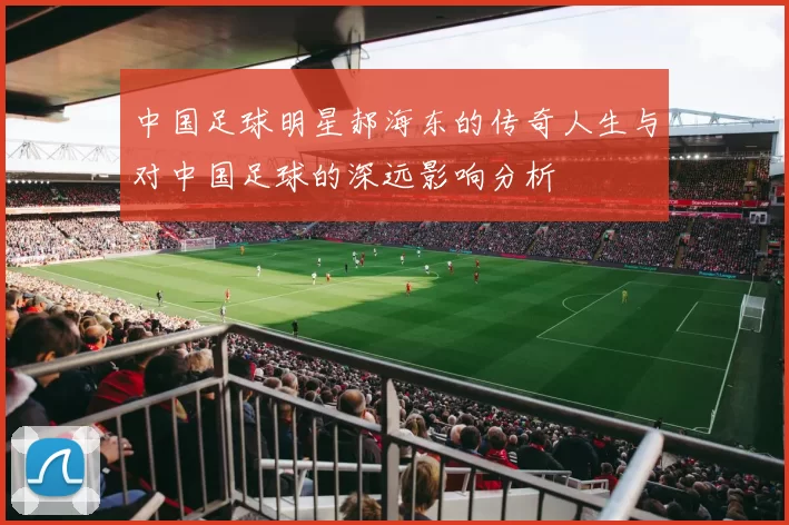 中国足球明星郝海东的传奇人生与对中国足球的深远影响分析