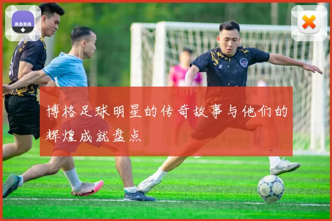 博格足球明星的传奇故事与他们的辉煌成就盘点
