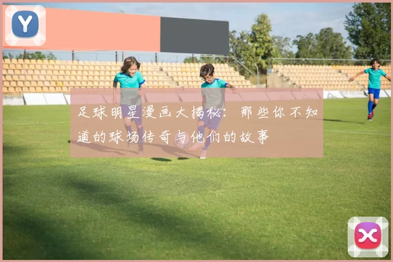 足球明星漫画大揭秘：那些你不知道的球场传奇与他们的故事