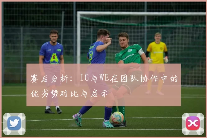 赛后分析：IG与WE在团队协作中的优劣势对比与启示