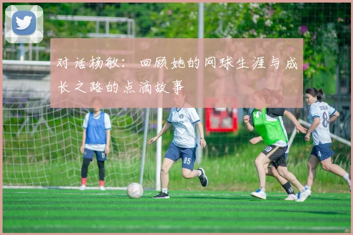对话杨敏：回顾她的网球生涯与成长之路的点滴故事