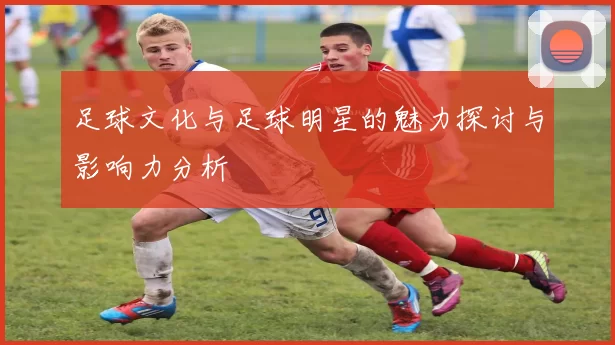 足球文化与足球明星的魅力探讨与影响力分析