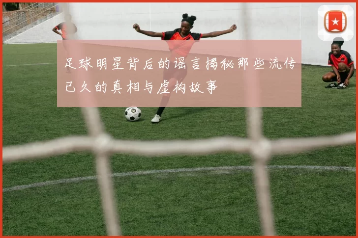 足球明星背后的谣言揭秘那些流传已久的真相与虚构故事