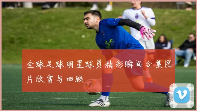 全球足球明星球员精彩瞬间合集图片欣赏与回顾