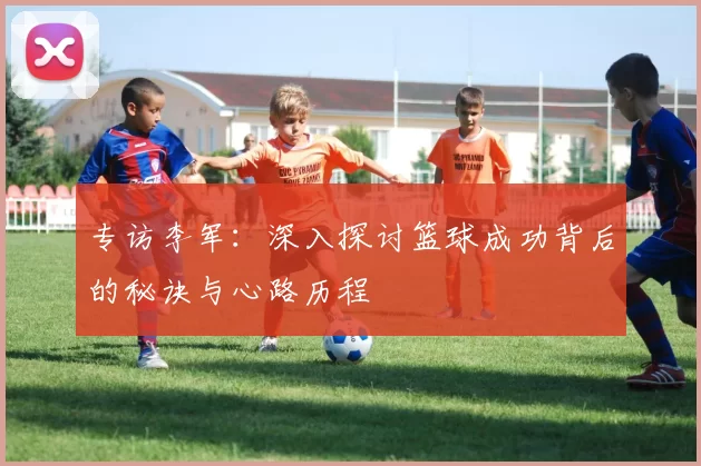 专访李军：深入探讨篮球成功背后的秘诀与心路历程