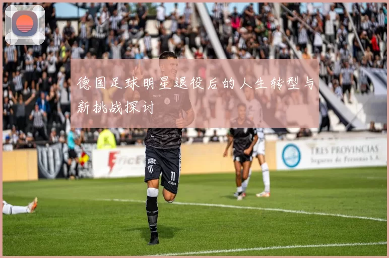 德国足球明星退役后的人生转型与新挑战探讨
