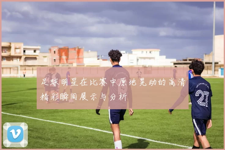 足球明星在比赛中原地晃动的高清精彩瞬间展示与分析