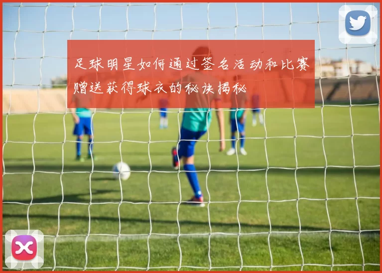 足球明星如何通过签名活动和比赛赠送获得球衣的秘诀揭秘