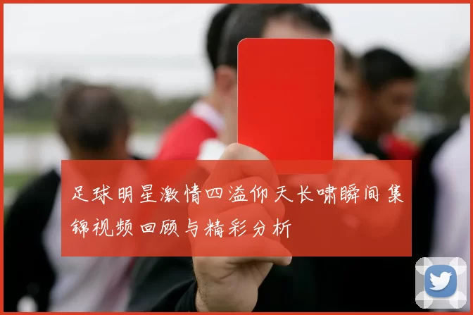 足球明星激情四溢仰天长啸瞬间集锦视频回顾与精彩分析