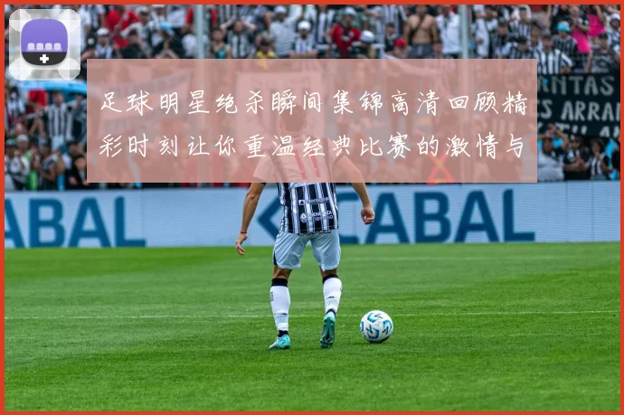 足球明星绝杀瞬间集锦高清回顾精彩时刻让你重温经典比赛的激情与荣耀