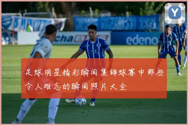 足球明星精彩瞬间集锦球赛中那些令人难忘的瞬间照片大全